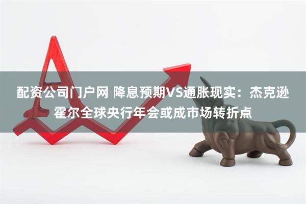 配资公司门户网 降息预期VS通胀现实：杰克逊霍尔全球央行年会或成市场转折点