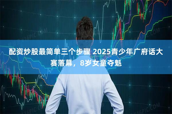 配资炒股最简单三个步骤 2025青少年广府话大赛落幕,8岁女童夺魁