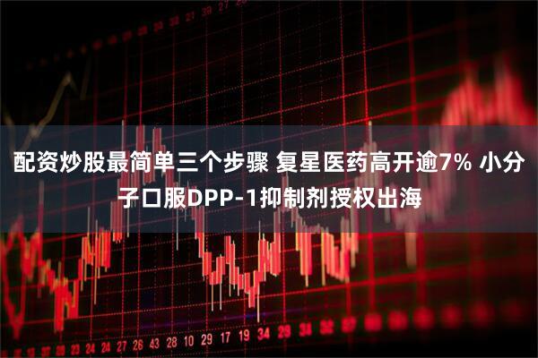 配资炒股最简单三个步骤 复星医药高开逾7% 小分子口服DPP-1抑制剂授权出海