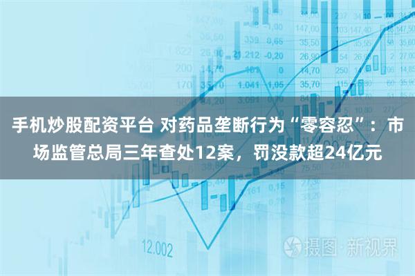 手机炒股配资平台 对药品垄断行为“零容忍”：市场监管总局三年查处12案，罚没款超24亿元