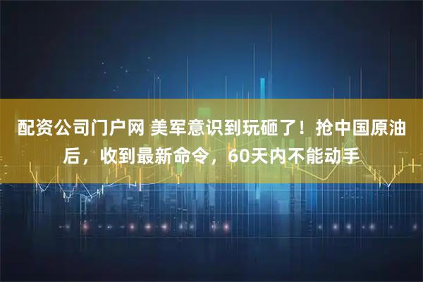 配资公司门户网 美军意识到玩砸了！抢中国原油后，收到最新命令，60天内不能动手