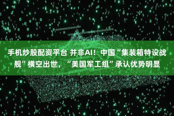 手机炒股配资平台 并非AI！中国“集装箱特设战舰”横空出世，“美国军工组”承认优势明显