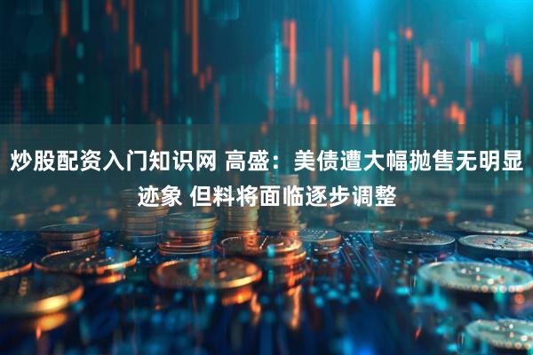 炒股配资入门知识网 高盛：美债遭大幅抛售无明显迹象 但料将面临逐步调整