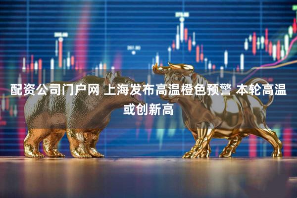 配资公司门户网 上海发布高温橙色预警 本轮高温或创新高