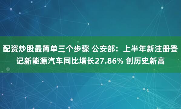 配资炒股最简单三个步骤 公安部：上半年新注册登记新能源汽车同比增长27.86% 创历史新高
