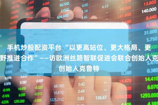 手机炒股配资平台 “以更高站位、更大格局、更宽视野推进合作”——访欧洲丝路智联促进会联合创始人克鲁特