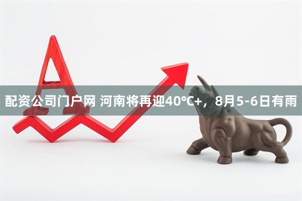 配资公司门户网 河南将再迎40℃+，8月5-6日有雨