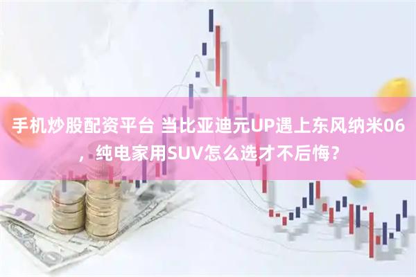 手机炒股配资平台 当比亚迪元UP遇上东风纳米06，纯电家用SUV怎么选才不后悔？