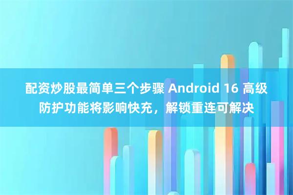 配资炒股最简单三个步骤 Android 16 高级防护功能将影响快充，解锁重连可解决