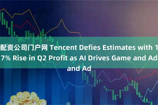 配资公司门户网 Tencent Defies Estimates with 17% Rise in Q2 Profit as AI Drives Game and Ad