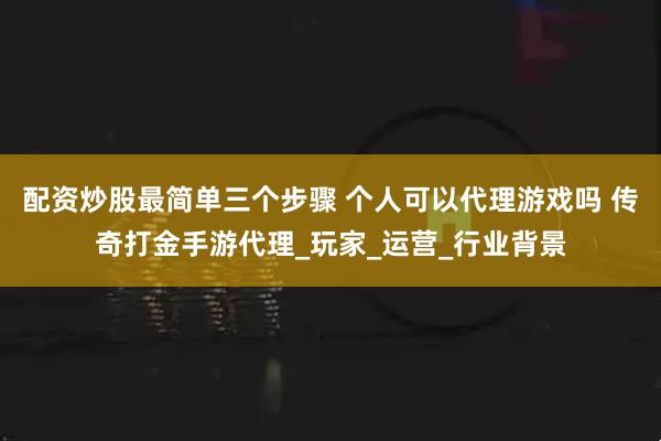 配资炒股最简单三个步骤 个人可以代理游戏吗 传奇打金手游代理_玩家_运营_行业背景