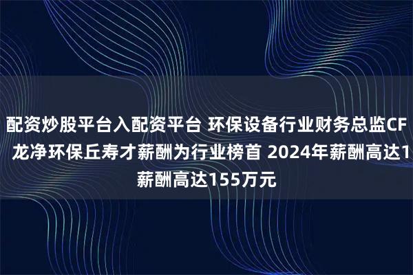 配资炒股平台入配资平台 环保设备行业财务总监CFO观察：龙净环保丘寿才薪酬为行业榜首 2024年薪酬高达155万元