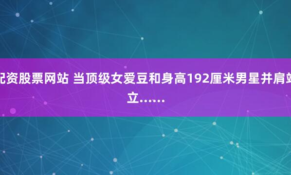 配资股票网站 当顶级女爱豆和身高192厘米男星并肩站立......