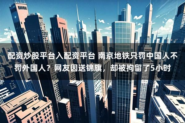 配资炒股平台入配资平台 南京地铁只罚中国人不罚外国人？网友因送锦旗，却被拘留了5小时