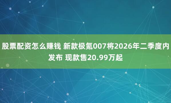 股票配资怎么赚钱 新款极氪007将2026年二季度内发布 现款售20.99万起