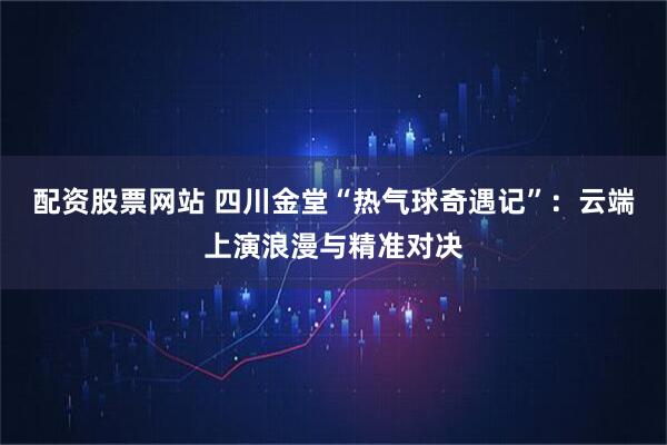 配资股票网站 四川金堂“热气球奇遇记”：云端上演浪漫与精准对决