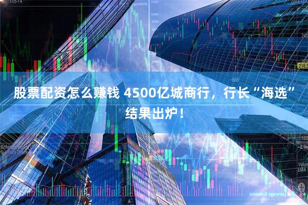 股票配资怎么赚钱 4500亿城商行，行长“海选”结果出炉！