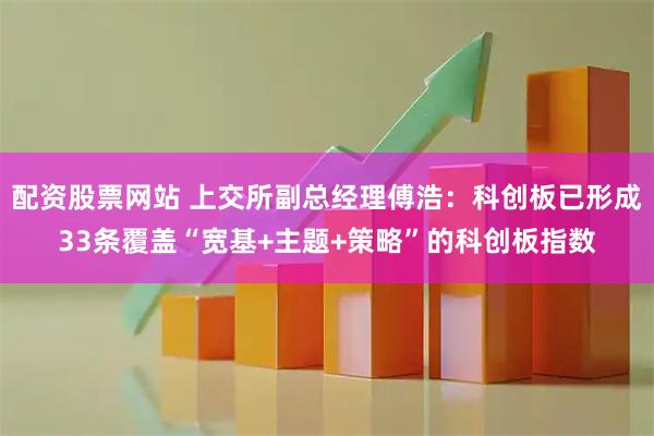 配资股票网站 上交所副总经理傅浩：科创板已形成33条覆盖“宽基+主题+策略”的科创板指数