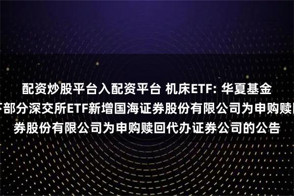 配资炒股平台入配资平台 机床ETF: 华夏基金管理有限公司关于旗下部分深交所ETF新增国海证券股份有限公司为申购赎回代办证券公司的公告