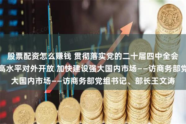 股票配资怎么赚钱 贯彻落实党的二十届四中全会精神权威访谈｜扩大高水平对外开放 加快建设强大国内市场——访商务部党组书记、部长王文涛