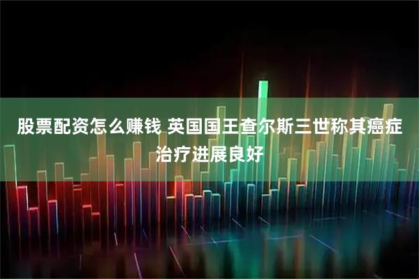 股票配资怎么赚钱 英国国王查尔斯三世称其癌症治疗进展良好