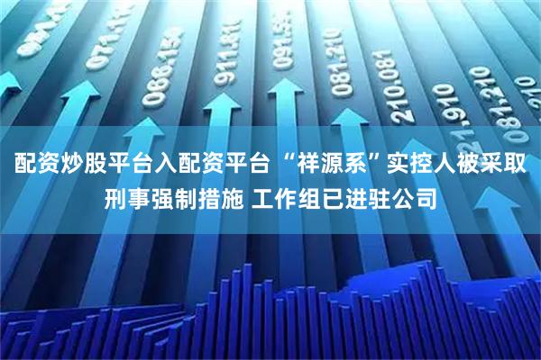 配资炒股平台入配资平台 “祥源系”实控人被采取刑事强制措施 工作组已进驻公司