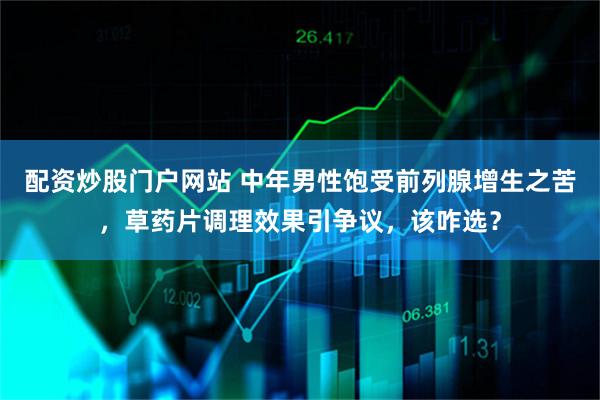 配资炒股门户网站 中年男性饱受前列腺增生之苦，草药片调理效果引争议，该咋选？