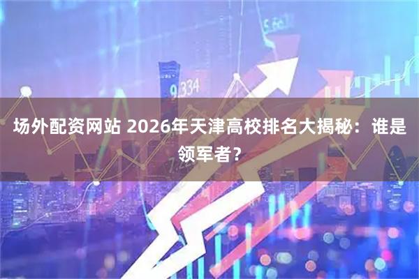 场外配资网站 2026年天津高校排名大揭秘：谁是领军者？