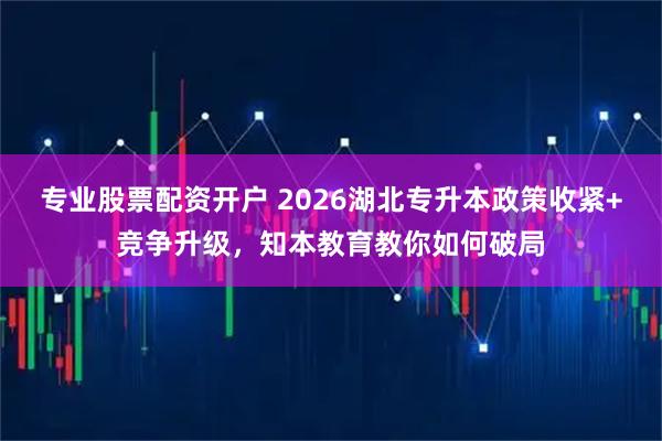 专业股票配资开户 2026湖北专升本政策收紧+竞争升级，知本教育教你如何破局