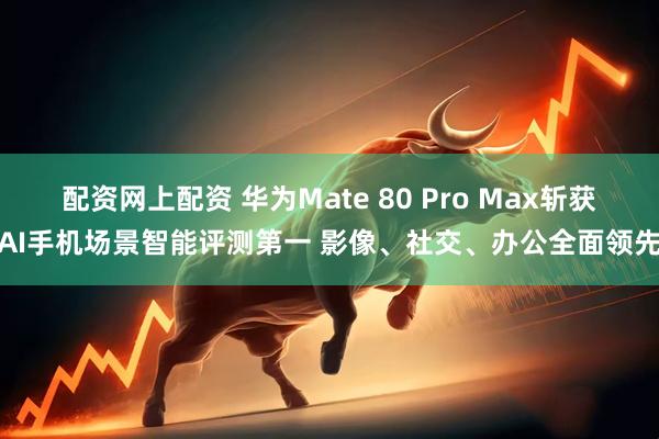 配资网上配资 华为Mate 80 Pro Max斩获AI手机场景智能评测第一 影像、社交、办公全面领先