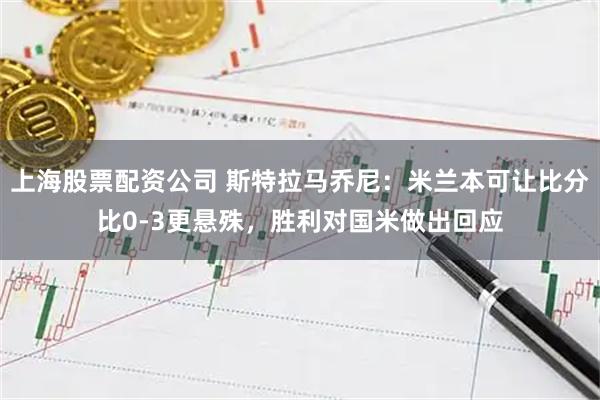 上海股票配资公司 斯特拉马乔尼：米兰本可让比分比0-3更悬殊，胜利对国米做出回应