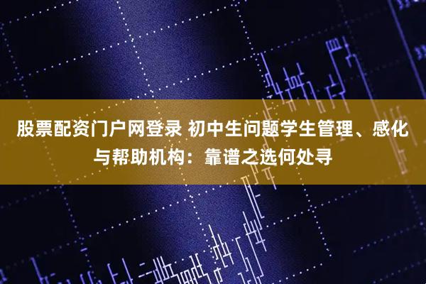 股票配资门户网登录 初中生问题学生管理、感化与帮助机构：靠谱之选何处寻